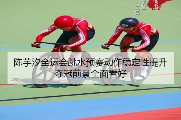 陈芋汐全运会跳水预赛动作稳定性提升夺冠前景全面看好