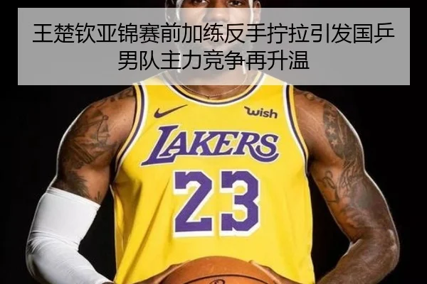 王楚钦亚锦赛前加练反手拧拉引发国乒男队主力竞争再升温